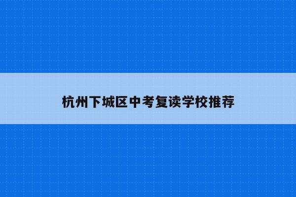杭州下城区中考复读学校推荐（最全面的选择指南）