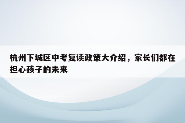 杭州下城区中考复读政策大介绍，家长们都在担心孩子的未来
