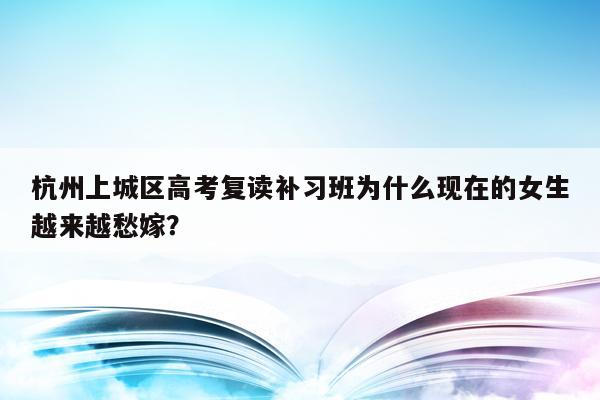 杭州上城区高考复读补习班为什么现在的女生越来越愁嫁？