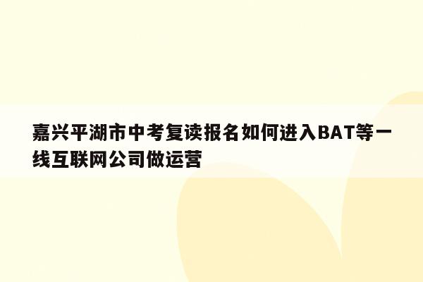 嘉兴平湖市中考复读报名如何进入BAT等一线互联网公司做运营