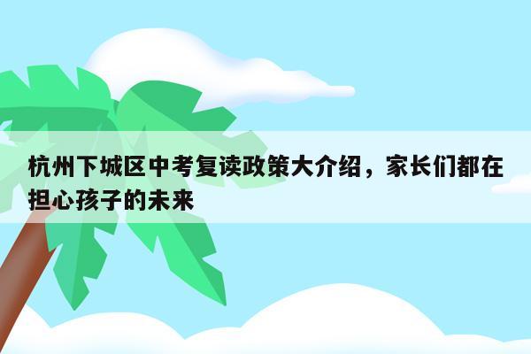 杭州下城区中考复读政策大介绍，家长们都在担心孩子的未来