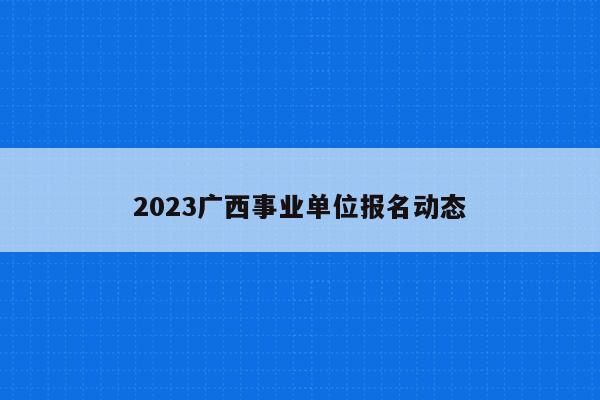 2023广西事业单位报名动态