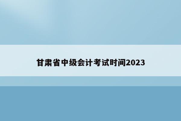 甘肃省中级会计考试时间2023
