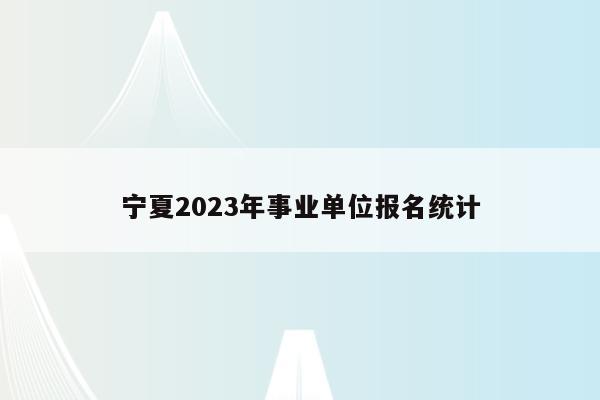 宁夏2023年事业单位报名统计