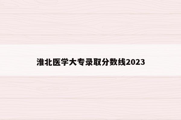 淮北医学大专录取分数线2023