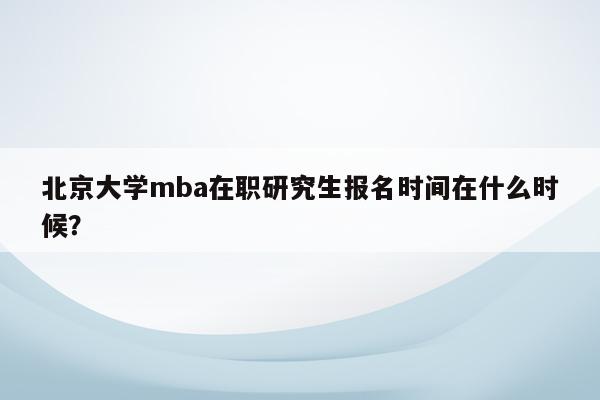 北京大学mba在职研究生报名时间在什么时候？