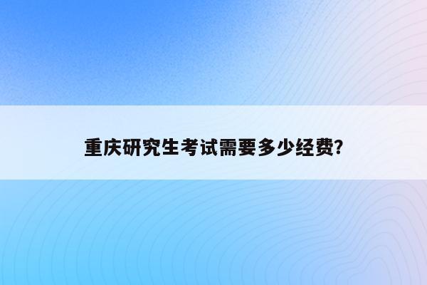 重庆研究生考试需要多少经费？（详细费用清单及省钱方法）