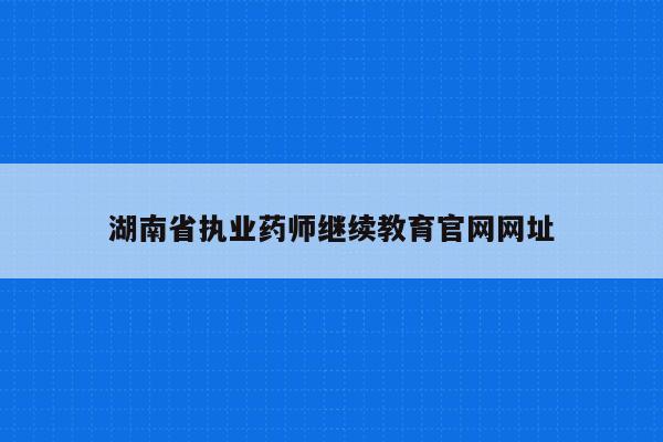 湖南省执业药师继续教育官网网址