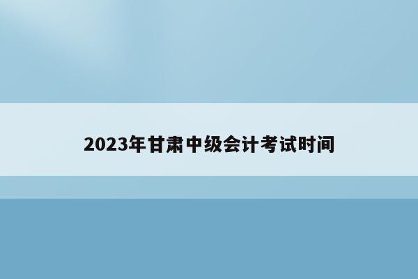 2023年甘肃中级会计考试时间
