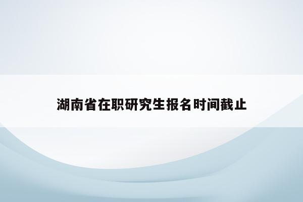 湖南省在职研究生报名时间截止