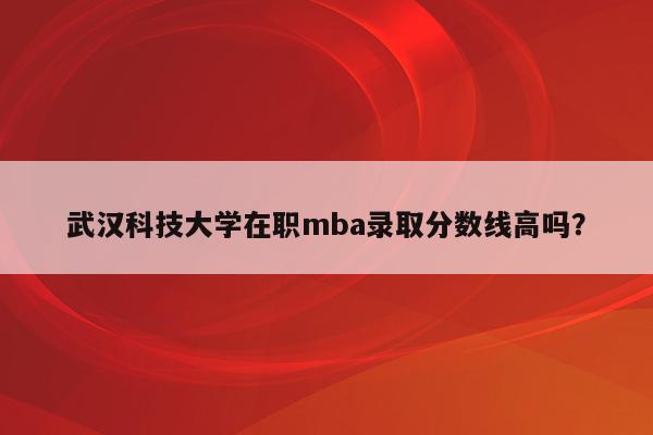 武汉科技大学在职mba录取分数线高吗？