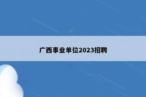 广西事业单位2023招聘