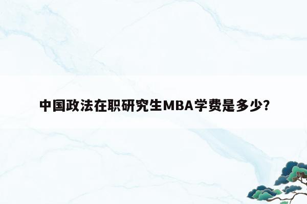 中国政法在职研究生MBA学费是多少？
