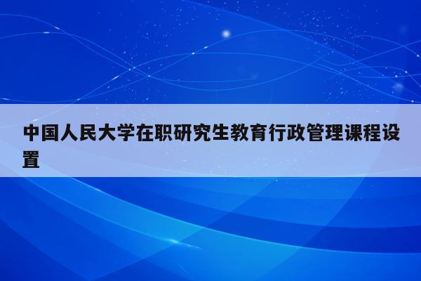 中国人民大学在职研究生教育行政管理课程设置