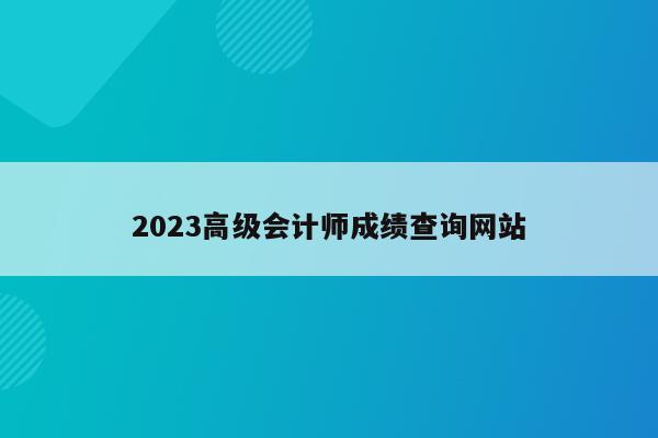 2023高级会计师成绩查询网站
