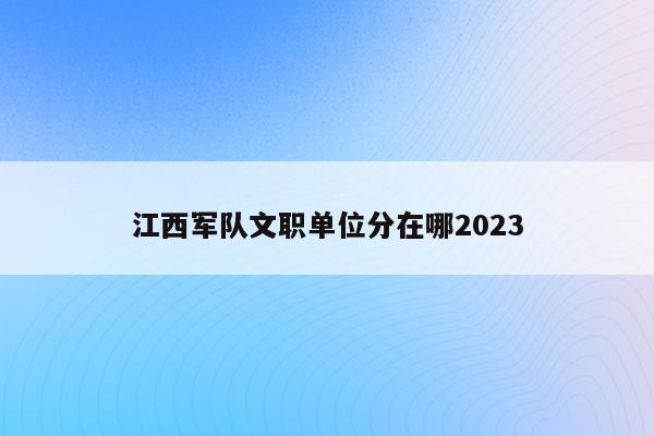 江西军队文职单位分在哪2023