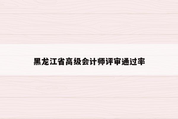 黑龙江省高级会计师评审通过率