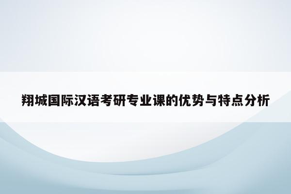 翔城国际汉语考研专业课的优势与特点分析
