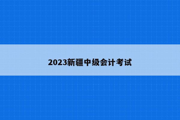 2023新疆中级会计考试