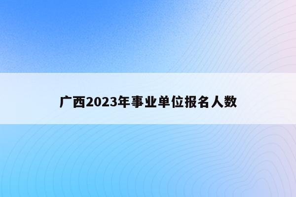 广西2023年事业单位报名人数