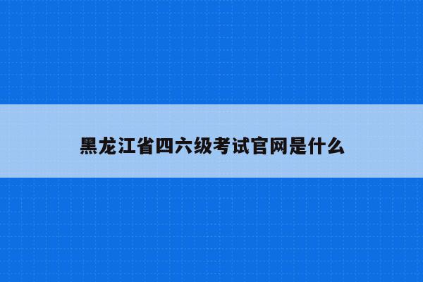 黑龙江省四六级考试官网是什么