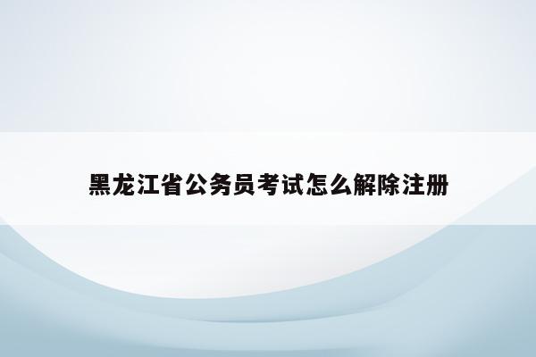 黑龙江省公务员考试怎么解除注册