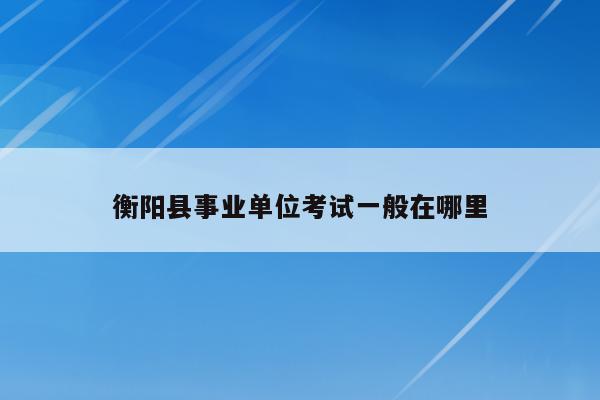 衡阳县事业单位考试一般在哪里