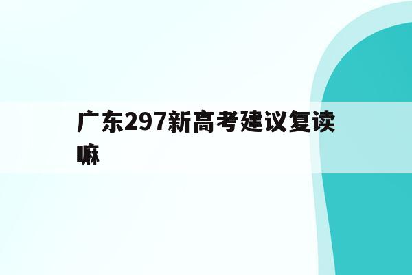 广东297新高考建议复读嘛(关于广东2021年高考改革和复读政策的说明)
